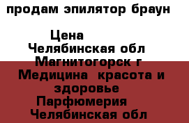 продам эпилятор браун › Цена ­ 1 000 - Челябинская обл., Магнитогорск г. Медицина, красота и здоровье » Парфюмерия   . Челябинская обл.